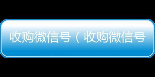 收购微信号在线收微信（收购微信号秒结账）